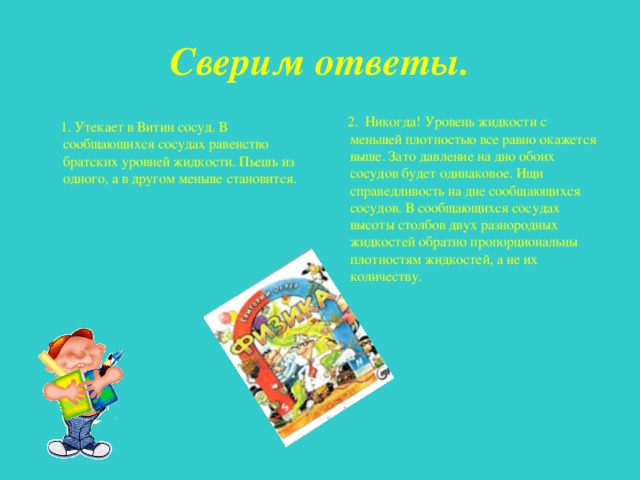 Сверим ответы.  2. Никогда! Уровень жидкости с меньшей плотностью все равно окажется выше. Зато давление на дно обоих сосудов будет одинаковое. Ищи справедливость на дне сообщающихся сосудов. В сообщающихся сосудах высоты столбов двух разнородных жидкостей обратно пропорциональны плотностям жидкостей, а не их количеству.  1. Утекает в Витин сосуд. В сообщающихся сосудах равенство братских уровней жидкости. Пьешь из одного, а в другом меньше становится. 