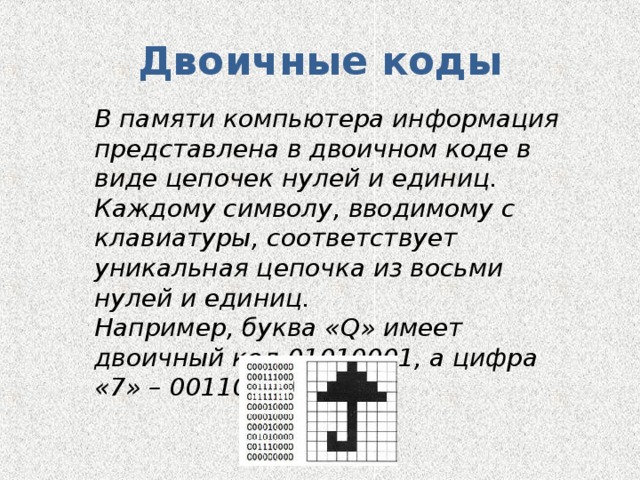 Двоичные коды В памяти компьютера информация представлена в двоичном коде в виде цепочек нулей и единиц. Каждому символу, вводимому с клавиатуры, соответствует уникальная цепочка из восьми нулей и единиц. Например, буква « Q » имеет двоичный код 01010001, а цифра «7» – 00110111. 