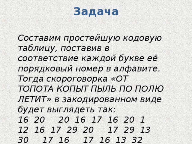 Задача Составим простейшую кодовую таблицу, поставив в соответствие каждой букве её порядковый номер в алфавите. Тогда скороговорка «ОТ ТОПОТА КОПЫТ ПЫЛЬ ПО ПОЛЮ ЛЕТИТ» в закодированном виде будет выглядеть так: 16 20 20 16 17 16 20 1 12 16 17 29 20 17 29 13 30 17 16 17 16 13 32 13 6 20 10 20 