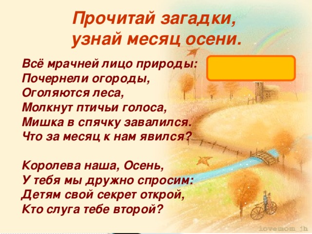 Прочитай загадки, узнай месяц осени. октябрь Всё мрачней лицо природы:  Почернели огороды,  Оголяются леса,  Молкнут птичьи голоса,  Мишка в спячку завалился.  Что за месяц к нам явился?   Королева наша, Осень,  У тебя мы дружно спросим:  Детям свой секрет открой,  Кто слуга тебе второй?   
