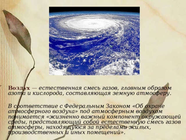 ́  Воздух  — естественная смесь газов, главным образом азота и кислорода, составляющая земную атмосферу.   В соответствие с Федеральным Законом «Об охране атмосферного воздуха» под атмосферным воздухом понимается «жизненно важный компонент окружающей среды, представляющий собой естественную смесь газов атмосферы, находящуюся за пределами жилых, производственных и иных помещений». 