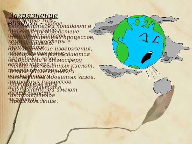  Загрязнение воздуха -  любое нежелательное изменение состава земной атмосферы в результате поступления в нее различных газов, водяного пара и твердых частиц (под воздействием природных процессов или в результате деятельности человека).  Примерно 10% загрязнителей попадают в атмосферу вследствие таких природных процессов, как, например, вулканические извержения, которые сопровождаются выбросами в атмосферу пепла, распыленных кислот, в том числе серной, и множества ядовитых газов.   Остальные 90% загрязнителей имеют антропогенное происхождение . 
