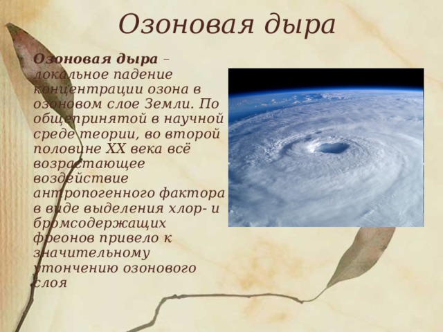 Озоновая дыра     Озоновая дыра – локальное падение концентрации озона в озоновом слое Земли. По общепринятой в научной среде теории, во второй половине XX века всё возрастающее воздействие антропогенного фактора в виде выделения хлор- и бромсодержащих фреонов привело к значительному утончению озонового слоя 