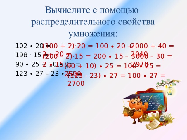 Вычислите с помощью  распределительного свойства умножения: 102 ∙ 20 = 198 · 15 = 90 ∙ 25 + 10 ∙ 25 = 123 ∙ 27 – 23 ∙ 27 = (100 + 2)·20 = 100 ∙ 20 + 2 ∙ 20 = 2000 + 40 = 2040 (200 – 2)·15 = 200 ∙ 15 – 2 ∙ 15 = 3000 – 30 = 2970 (90 + 10) ∙ 25 = 100 ∙ 25 = 2500 (123 - 23) ∙ 27 = 100 ∙ 27 = 2700