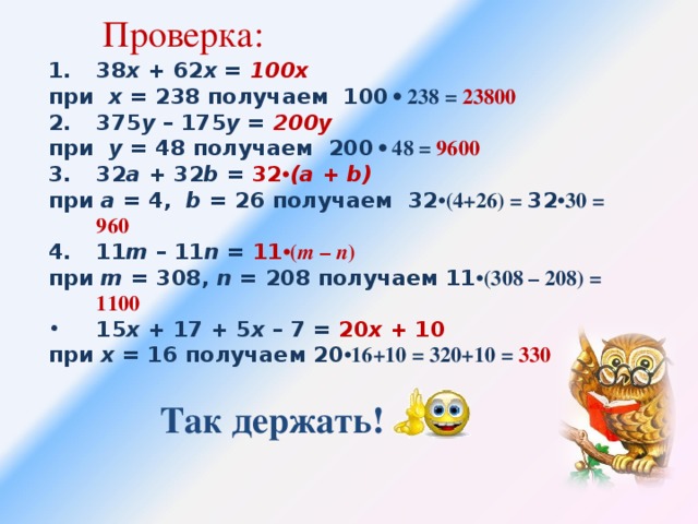 Проверка: 38 х + 62 х = 100x при х = 238 получаем 100 • 238 = 23800 375 у – 175 у = 200y при у = 48 получаем 200 • 48 = 9600 32 a + 32 b = 32 • (a + b) при a = 4, b = 26 получаем 32 •(4+26) = 32 •30 = 960 11 m – 11 n = 11 •( m – n ) при m = 308, n = 208 получаем 11 •(308 – 208) = 1100  15 х + 17 + 5 х – 7 = 20 x + 10 при х = 16 получаем 20 •16+10 = 320+10 = 330 Так держать!