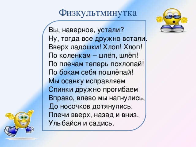 Физкультминутка Вы, наверное, устали? Ну, тогда все дружно встали. Вверх ладошки! Хлоп! Хлоп! По коленкам – шлёп, шлёп! По плечам теперь похлопай! По бокам себя пошлёпай! Мы осанку исправляем Спинки дружно прогибаем Вправо, влево мы нагнулись, До носочков дотянулись. Плечи вверх, назад и вниз. Улыбайся и садись.