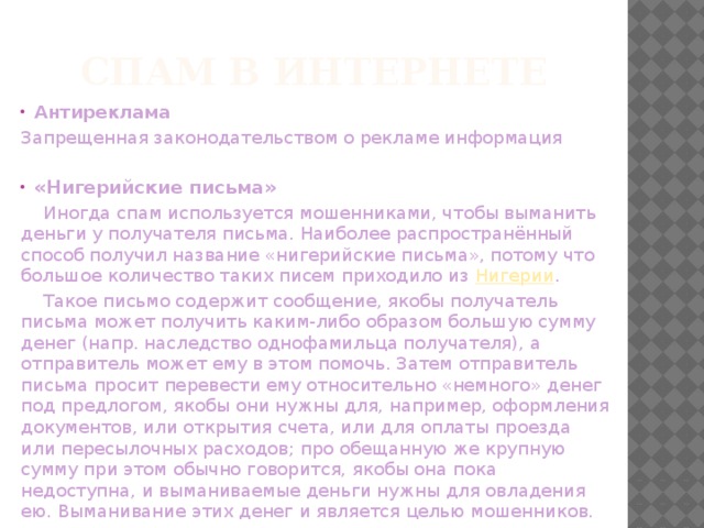 Спам в Интернете Антиреклама Запрещенная законодательством о рекламе информация  «Нигерийские письма»  Иногда спам используется мошенниками, чтобы выманить деньги у получателя письма. Наиболее распространённый способ получил название «нигерийские письма», потому что большое количество таких писем приходило из  Нигерии .  Такое письмо содержит сообщение, якобы получатель письма может получить каким-либо образом большую сумму денег (напр. наследство однофамильца получателя), а отправитель может ему в этом помочь. Затем отправитель письма просит перевести ему относительно «немного» денег под предлогом, якобы они нужны для, например, оформления документов, или открытия счета, или для оплаты проезда или пересылочных расходов; про обещанную же крупную сумму при этом обычно говорится, якобы она пока недоступна, и выманиваемые деньги нужны для овладения ею. Выманивание этих денег и является целью мошенников. 