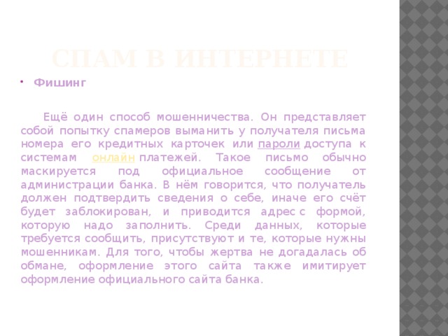 Спам в Интернете Фишинг  Ещё один способ мошенничества. Он представляет собой попытку спамеров выманить у получателя письма номера его кредитных карточек или  пароли  доступа к системам онлайн  платежей. Такое письмо обычно маскируется под официальное сообщение от администрации банка. В нём говорится, что получатель должен подтвердить сведения о себе, иначе его счёт будет заблокирован, и приводится адрес с формой, которую надо заполнить. Среди данных, которые требуется сообщить, присутствуют и те, которые нужны мошенникам. Для того, чтобы жертва не догадалась об обмане, оформление этого сайта также имитирует оформление официального сайта банка. 