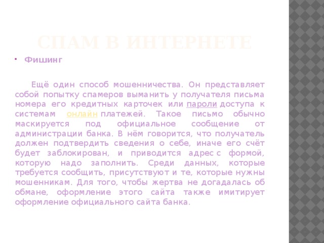 Спам в Интернете Фишинг  Ещё один способ мошенничества. Он представляет собой попытку спамеров выманить у получателя письма номера его кредитных карточек или  пароли  доступа к системам онлайн  платежей. Такое письмо обычно маскируется под официальное сообщение от администрации банка. В нём говорится, что получатель должен подтвердить сведения о себе, иначе его счёт будет заблокирован, и приводится адрес с формой, которую надо заполнить. Среди данных, которые требуется сообщить, присутствуют и те, которые нужны мошенникам. Для того, чтобы жертва не догадалась об обмане, оформление этого сайта также имитирует оформление официального сайта банка. 