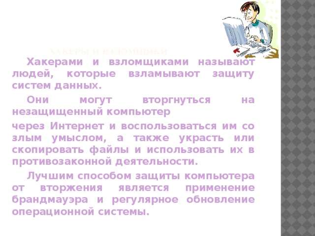 Хакеры и взломщики    Хакерами и взломщиками называют людей, которые взламывают защиту систем данных.  Они могут вторгнуться на незащищенный компьютер через Интернет и воспользоваться им со злым умыслом, а также украсть или скопировать файлы и использовать их в противозаконной деятельности.  Лучшим способом защиты компьютера от вторжения является применение брандмауэра и регулярное обновление операционной системы. 