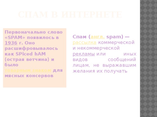 Спам в Интернете Первоначально слово «SPAM» появилось в  1936  г. Оно расшифровывалось как SPiced hAM (острая ветчина) и было  товарным знаком  для мясных консервов Спам ( англ.  spam) —  рассылка  коммерческой и некоммерческой рекламы   или иных видов сообщений лицам, не выражавшим желания их получать 