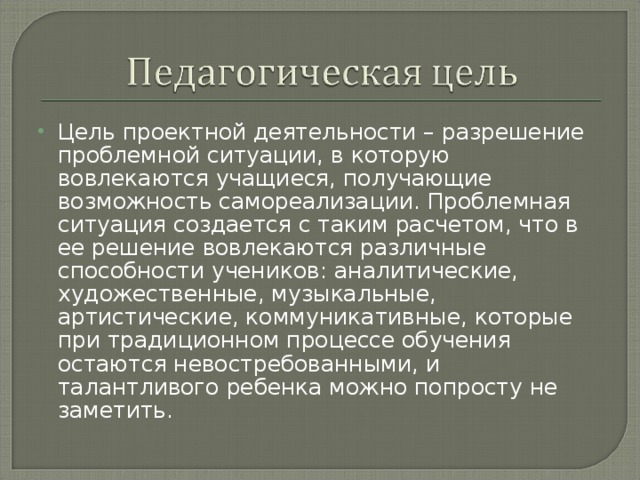 Цель проектной деятельности – разрешение проблемной ситуации, в которую вовлекаются учащиеся, получающие возможность самореализации. Проблемная ситуация создается с таким расчетом, что в ее решение вовлекаются различные способности учеников: аналитические, художественные, музыкальные, артистические, коммуникативные, которые при традиционном процессе обучения остаются невостребованными, и талантливого ребенка можно попросту не заметить.