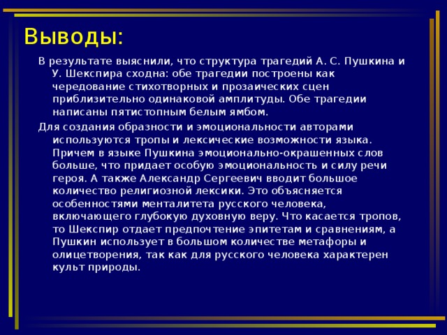 Выводы: В результате выяснили, что структура трагедий А. С. Пушкина и У. Шекспира сходна: обе трагедии построены как чередование стихотворных и прозаических сцен приблизительно одинаковой амплитуды. Обе трагедии написаны пятистопным белым ямбом. Для создания образности и эмоциональности авторами используются тропы и лексические возможности языка. Причем в языке Пушкина эмоционально-окрашенных слов больше, что придает особую эмоциональность и силу речи героя. А также Александр Сергеевич вводит большое количество религиозной лексики. Это объясняется особенностями менталитета русского человека, включающего глубокую духовную веру. Что касается тропов, то Шекспир отдает предпочтение эпитетам и сравнениям, а Пушкин использует в большом количестве метафоры и олицетворения, так как для русского человека характерен культ природы.