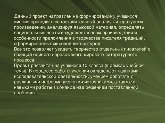 Данный проект направлен на формирование у учащихся умения проводить сопоставительный анализ литературных произведений, анализируя языковой материал, определять национальные черты в художественном произведении и особенности преломления в творчестве писателя традиций, сформированных мировой литературой.  Все это позволяет увидеть творчество отдельных писателей с позиций единого неразрывного мирового литературного процесса.  Проект рассчитан на учащихся 10 класса (в рамках учебной темы). В процессе работы ученики овладевают навыками исследовательской деятельности, умением работать с различными информационными источниками, а также и навыками работы в команде над решением поставленной проблемы.