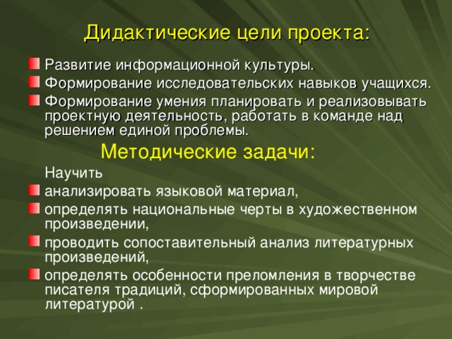 Дидактические цели проекта: Развитие информационной культуры. Формирование исследовательских навыков учащихся. Формирование умения планировать и реализовывать проектную деятельность, работать в команде над решением единой проблемы.  Методические задачи:  Научить анализировать языковой материал, определять национальные черты в художественном произведении, проводить сопоставительный анализ литературных произведений, определять особенности преломления в творчестве писателя традиций, сформированных мировой литературой .
