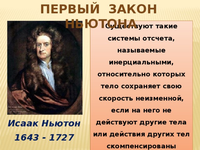 Первый Закон Ньютона Всякое тело продолжает удерживаться в своем состоянии покоя или равномерного прямолинейного движения, пока и поскольку оно не понуждается приложенными силами изменить это состояние Существуют такие системы отсчета, называемые инерциальными, относительно которых тело сохраняет свою скорость неизменной, если на него не действуют другие тела или действия других тел скомпенсированы (историческая формулировка) (современная формулировка) Исаак Ньютон 1643 - 1727 