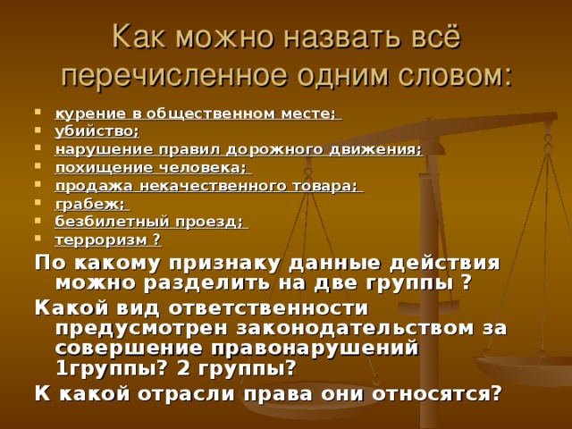 Как можно назвать всё перечисленное одним словом: курение в общественном месте; убийство; нарушение правил дорожного движения; похищение человека; продажа некачественного товара; грабеж; безбилетный проезд; терроризм ?  По какому признаку данные действия можно разделить на две группы ? Какой вид ответственности предусмотрен законодательством за совершение правонарушений 1группы? 2 группы? К какой отрасли права они относятся?  