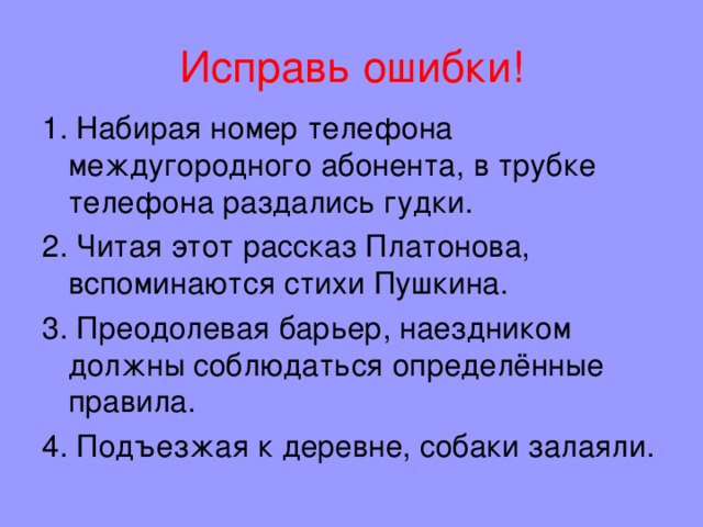 Исправь ошибки! 1. Набирая номер телефона междугородного абонента, в трубке телефона раздались гудки. 2. Читая этот рассказ Платонова, вспоминаются стихи Пушкина. 3. Преодолевая барьер, наездником должны соблюдаться определённые правила. 4. Подъезжая к деревне, собаки залаяли. 