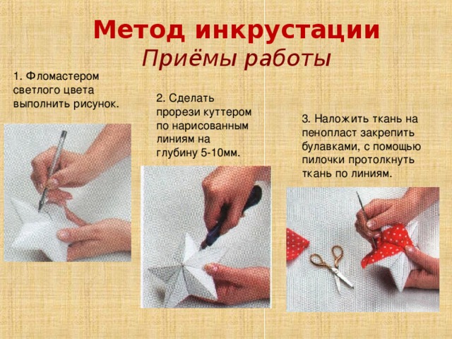 Метод инкрустации Приёмы работы 1. Фломастером светлого цвета выполнить рисунок. 2. Сделать прорези куттером по нарисованным линиям на глубину 5-10мм. 3. Наложить ткань на пенопласт закрепить булавками, с помощью пилочки протолкнуть ткань по линиям. 