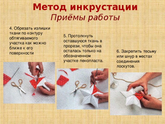 Метод инкрустации Приёмы работы 4. Обрезать излишки ткани по контуру обтягиваемого участка как можно ближе к его поверхности 5. Протолкнуть оставшуюся ткань в прорези, чтобы она осталась только на обозначенном участке пенопласта. 6. Закрепить тесьму или шнур в местах соединения лоскутов. 
