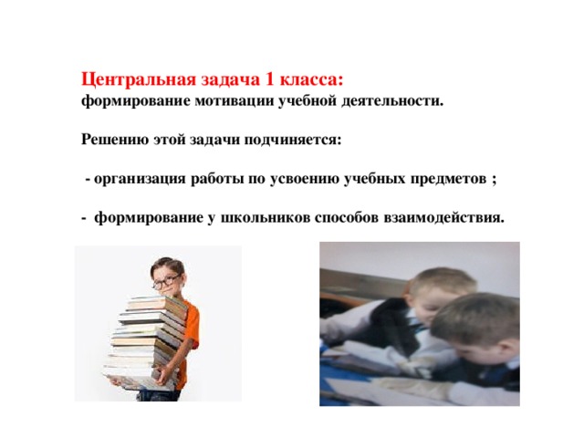 Центральная задача 1 класса: формирование мотивации учебной деятельности.  Решению этой задачи подчиняется:   - организация работы по усвоению учебных предметов ;  - формирование у школьников способов взаимодействия.   