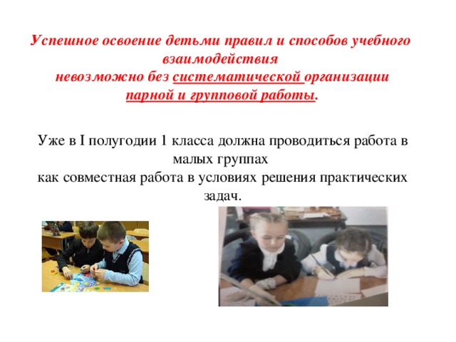 Успешное освоение детьми правил и способов учебного взаимодействия невозможно без систематической организации парной и групповой работы . Уже в I полугодии 1 класса должна проводиться работа в малых группах как совместная работа в условиях решения практических задач. 