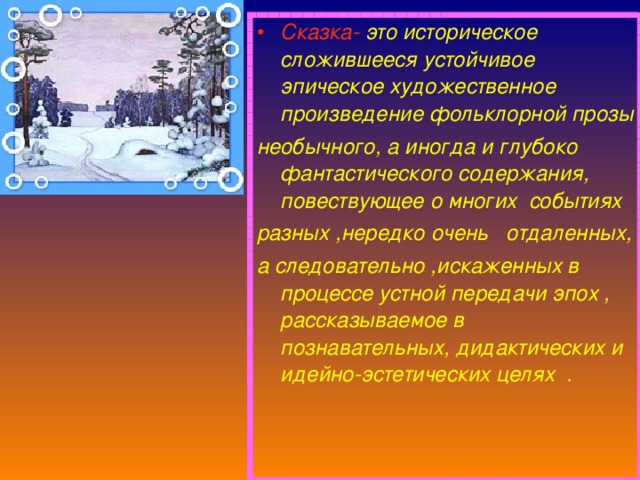 Сказка-  это историческое сложившееся устойчивое эпическое художественное произведение фольклорной прозы необычного, а иногда и глубоко фантастического содержания, повествующее о многих событиях разных ,нередко очень отдаленных, а следовательно ,искаженных в процессе устной передачи эпох , рассказываемое в познавательных, дидактических и идейно-эстетических целях .  