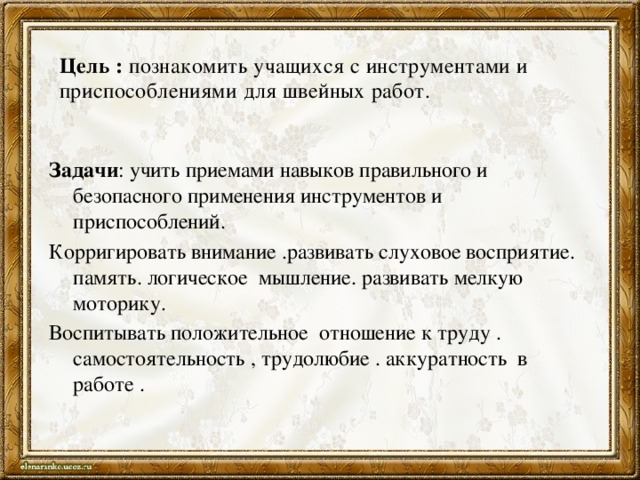 Цель : познакомить учащихся с инструментами и приспособлениями для швейных работ. Задачи : учить приемами навыков правильного и безопасного применения инструментов и приспособлений. Корригировать внимание .развивать слуховое восприятие. память. логическое мышление. развивать мелкую моторику. Воспитывать положительное отношение к труду . самостоятельность , трудолюбие . аккуратность в работе .