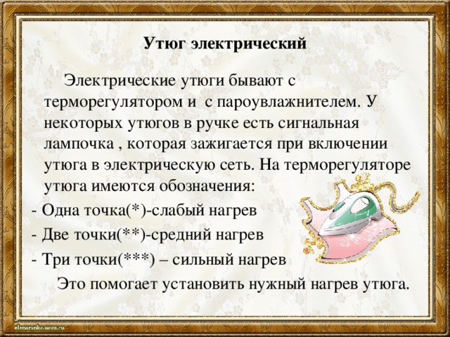 Утюг электрический  Электрические утюги бывают с терморегулятором и с пароувлажнителем. У некоторых утюгов в ручке есть сигнальная лампочка , которая зажигается при включении утюга в электрическую сеть. На терморегуляторе утюга имеются обозначения:  - Одна точка(*)-слабый нагрев  - Две точки(**)-средний нагрев  - Три точки(***) – сильный нагрев  Это помогает установить нужный нагрев утюга.