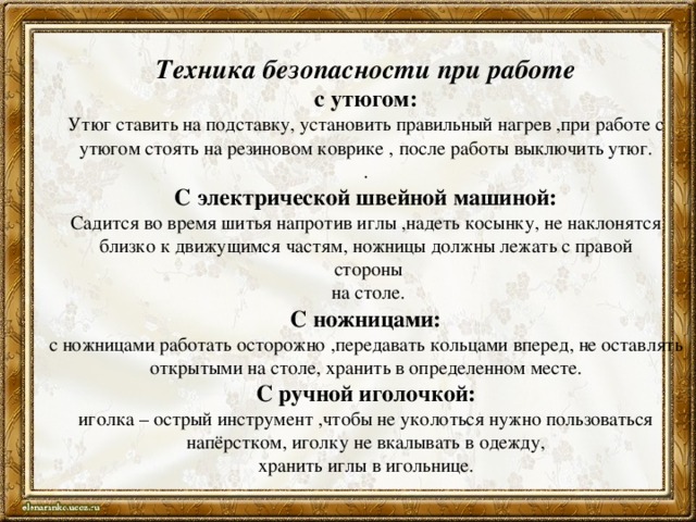 Техника безопасности при работе  с утюгом:  Утюг ставить на подставку, установить правильный нагрев ,при работе с утюгом стоять на резиновом коврике , после работы выключить утюг.  .  С электрической швейной машиной:  Садится во время шитья напротив иглы ,надеть косынку, не наклонятся близко к движущимся частям, ножницы должны лежать с правой  стороны  на столе.  С ножницами:  с ножницами работать осторожно ,передавать кольцами вперед, не оставлять открытыми на столе, хранить в определенном месте.  С ручной иголочкой:  иголка – острый инструмент ,чтобы не уколоться нужно пользоваться напёрстком, иголку не вкалывать в одежду,  хранить иглы в игольнице.
