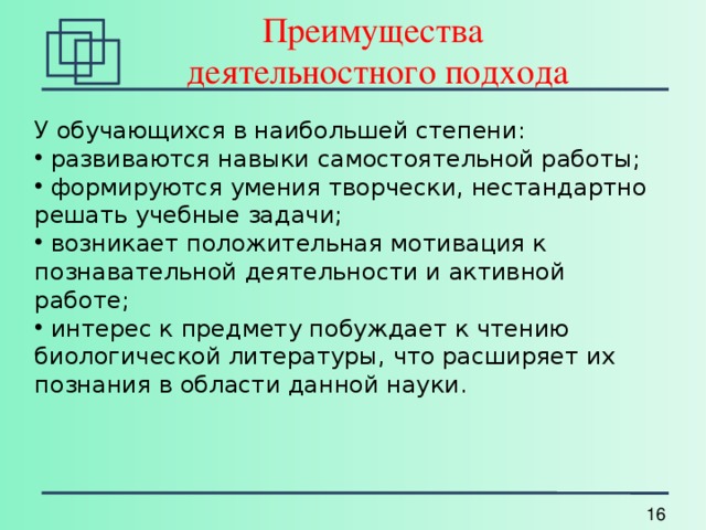 Преимущества  деятельностного подхода У обучающихся в наибольшей степени:  развиваются навыки самостоятельной работы;  формируются умения творчески, нестандартно решать учебные задачи;  возникает положительная мотивация к познавательной деятельности и активной работе;  интерес к предмету побуждает к чтению биологической литературы, что расширяет их познания в области данной науки. 