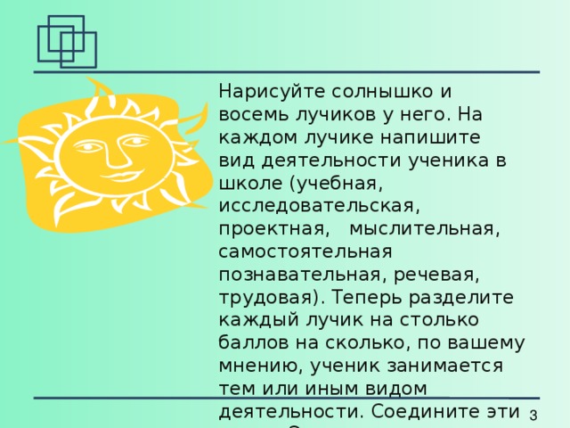 Нарисуйте солнышко и восемь лучиков у него. На каждом лучике напишите вид деятельности ученика в школе (учебная, исследовательская, проектная, мыслительная, самостоятельная познавательная, речевая, трудовая). Теперь разделите каждый лучик на столько баллов на сколько, по вашему мнению, ученик занимается тем или иным видом деятельности. Соедините эти точки. Это колесо деятельности ученика. 