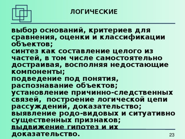 ЛОГИЧЕСКИЕ   выбор оснований, критериев для сравнения, оценки и классификации объектов; синтез как составление целого из частей, в том числе самостоятельно достраивая, восполняя недостающие компоненты; подведение под понятия, распознавание объектов; установление причинно-следственных связей, построение логической цепи рассуждений, доказательство; выявление родо-видовых и ситуативно существенных признаков; выдвижение гипотез и их доказательство. 