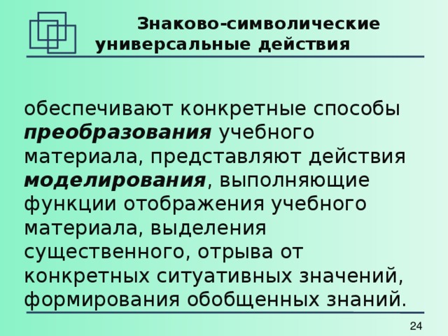    Знаково-символические универсальные действия обеспечивают конкретные способы преобразования учебного материала, представляют действия моделирования , выполняющие функции отображения учебного материала, выделения существенного, отрыва от конкретных ситуативных значений, формирования обобщенных знаний. 