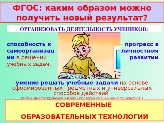 ФГОС: каким образом можно получить новый результат? ОРГАНИЗОВАТЬ ДЕЯТЕЛЬНОСТЬ УЧЕНИКОВ: способность к самоорганизации  в решении учебных задач. прогресс  в личностном развитии умение  решать учебные задачи  на основе сформированных предметных и универсальных способов действий (КИМы: вместо проверки знаний - проверка умений ими пользоваться!) СОВРЕМЕННЫЕ ОБРАЗОВАТЕЛЬНЫХ ТЕХНОЛОГИИ 