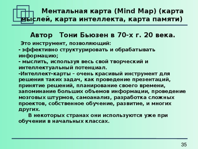   Ментальная карта ( Mind Map) (карта мыслей, карта интеллекта, карта памяти)  Автор Тони Бьюзен в 70-х г. 20 века.  Это инструмент, позволяющий: - эффективно структурировать и обрабатывать информацию; - мыслить, используя весь свой творческий и интеллектуальный потенциал. -Интеллект-карты – очень красивый инструмент для решения таких задач, как проведение презентаций, принятие решений, планирование своего времени, запоминание больших объемов информации, проведение мозговых штурмов, самоанализ, разработка сложных проектов, собственное обучение, развитие, и многих других.  В некоторых странах они используются уже при обучении в начальных классах. 