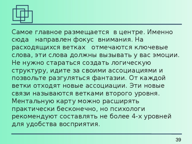 Самое главное размещается в центре. Именно сюда направлен фокус внимания. На расходящихся ветках отмечаются ключевые слова, эти слова должны вызывать у вас эмоции. Не нужно стараться создать логическую структуру, идите за своими ассоциациями и позвольте разгуляться фантазии. От каждой ветки отходят новые ассоциации. Эти новые связи называются ветками второго уровня. Ментальную карту можно расширять практически бесконечно, но психологи рекомендуют составлять не более 4-х уровней для удобства восприятия. 