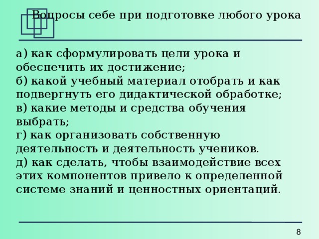    Вопросы себе при подготовке любого урока а) как сформулировать цели урока и обеспечить их достижение;  б) какой учебный материал отобрать и как подвергнуть его дидактической обработке;  в) какие методы и средства обучения выбрать;  г) как организовать собственную деятельность и деятельность учеников.  д) как сделать, чтобы взаимодействие всех этих компонентов привело к определенной системе знаний и ценностных ориентаций. 