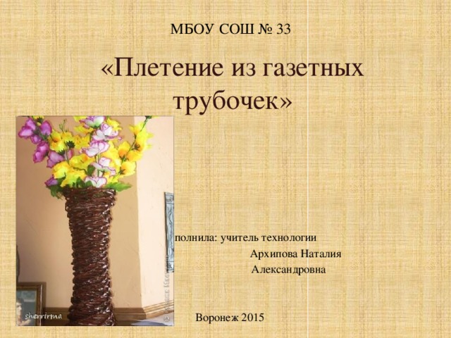 МБОУ СОШ № 33 «Плетение из газетных трубочек»   Выполнила: учитель технологии  Архипова Наталия  Александровна Воронеж 2015  
