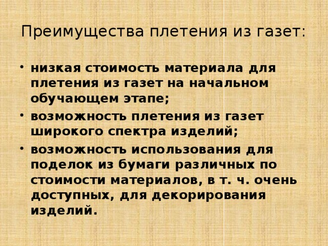 Преимущества плетения из газет: низкая стоимость материала для плетения из газет на начальном обучающем этапе; возможность плетения из газет широкого спектра изделий; возможность использования для поделок из бумаги различных по стоимости материалов, в т. ч. очень доступных, для декорирования изделий.  