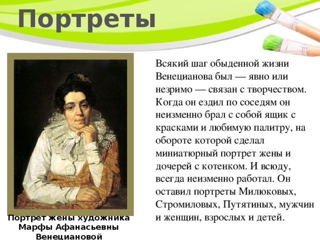 Портреты Всякий шаг обыденной жизни Венецианова был — явно или незримо — связан с творчеством. Когда он ездил по соседям он неизменно брал с собой ящик с красками и любимую палитру, на обороте которой сделал миниатюрный портрет жены и дочерей с котенком. И всюду, всегда неизменно работал. Он оставил портреты Милюковых, Стромиловых, Путятиных, мужчин и женщин, взрослых и детей. Портрет жены художника Марфы Афанасьевны Венециановой 