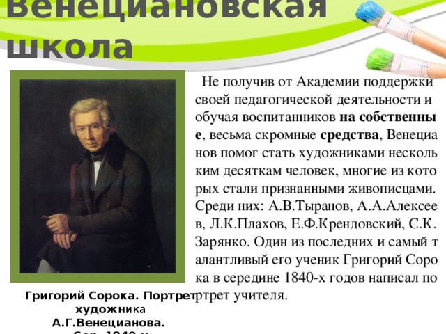 Венециановская школа  Не получив от Академии поддержки своей педагогической деятельности и обучая воспитанников на собственные , весьма скромные средства , Венецианов помог стать художниками нескольким десяткам человек, многие из которых стали признанными живописцами. Среди них: А.В.Тыранов, А.А.Алексеев, Л.К.Плахов, Е.Ф.Крендовский, С.К.Зарянко. Один из последних и самый талантливый его ученик Григорий Сорока в середине 1840-х годов написал портрет учителя. Григорий Сорока. Портрет художн ика А.Г.Венецианова. Сер. 1840-х 
