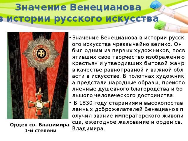 Значение Венецианова в истории русского искусства Значение Венецианова в истории русского искусства чрезвычайно велико. Он был одним из первых художников, посвятивших свое творчество изображению крестьян и утвердивших бытовой жанр в качестве равноправной и важной области в искусстве. В полотнах художника предстали народные образы, преисполненные душевного благородства и большого человеческого достоинства.  В 1830 году стараниями высокопоставленных доброжелателей Венецианов получил звание императорского живописца, ежегодное жалование и орден св. Владимира. Орден св. Владимира 1-й степени 