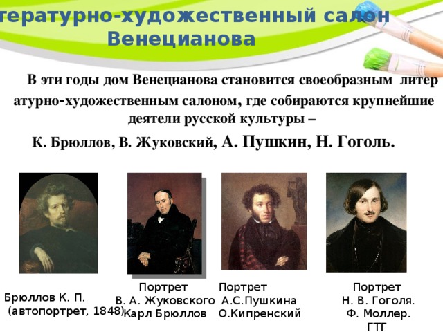 Литературно‑художественный салон  Венецианова  В эти годы дом Венецианова становится своеобразным литературно‑художественным салоном , где собираются крупнейшие деятели русской культуры – К. Брюллов, В. Жуковский , А. Пушкин, Н. Гоголь. Портрет Портрет Портрет В. А. Жуковского  А.С.Пушкина  Н. В. Гоголя. Карл Брюллов О.Кипренский  Ф. Моллер. ГТГ Брюллов К. П.  (автопортрет, 1848) 