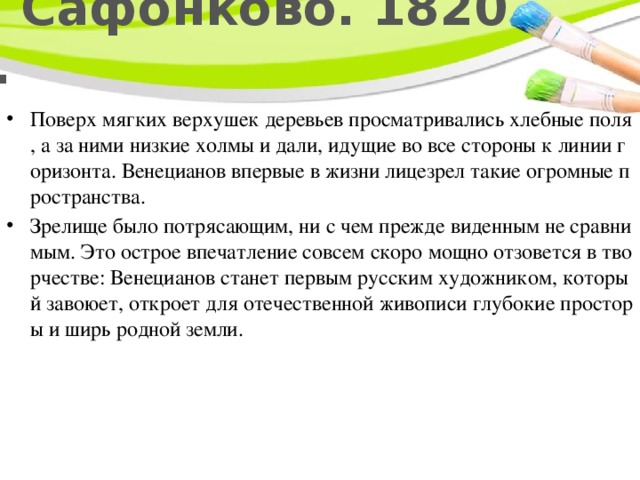 В Сафонково. 1820 г. Поверх мягких верхушек деревьев просматривались хлебные поля, а за ними низкие холмы и дали, идущие во все стороны к линии горизонта. Венецианов впервые в жизни лицезрел такие огромные пространства. Зрелище было потрясающим, ни с чем прежде виденным не сравнимым. Это острое впечатление совсем скоро мощно отзовется в творчестве: Венецианов станет первым русским художником, который завоюет, откроет для отечественной живописи глубокие просторы и ширь родной земли. 