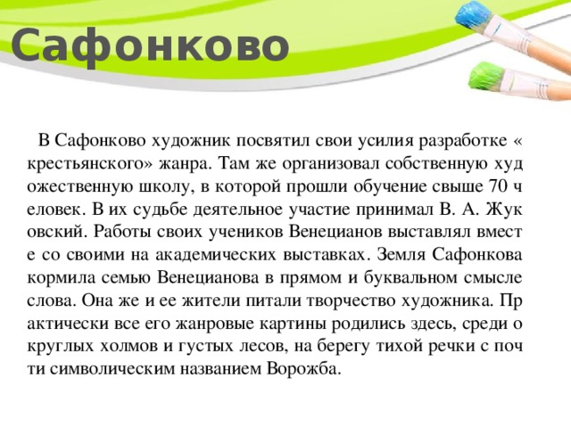  Сафонково  В Сафонково художник посвятил свои усилия разработке «крестьянского» жанра. Там же организовал собственную художественную школу, в которой прошли обучение свыше 70 человек. В их судьбе деятельное участие принимал В. А. Жуковский. Работы своих учеников Венецианов выставлял вместе со своими на академических выставках. Земля Сафонкова кормила семью Венецианова в прямом и буквальном смысле слова. Она же и ее жители питали творчество художника. Практически все его жанровые картины родились здесь, среди округлых холмов и густых лесов, на берегу тихой речки с почти символическим названием Ворожба. 