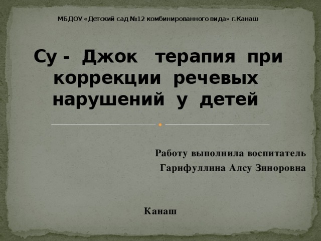 МБДОУ «Детский сад №12 комбинированного вида» г.Канаш     Су - Джок терапия при коррекции речевых нарушений у детей    Работу выполнила воспитатель  Гарифуллина Алсу Зиноровна   Канаш 