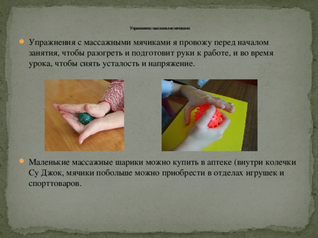   Упражнения с массажными мячиками Упражнения с массажными мячиками я провожу перед началом занятия, чтобы разогреть и подготовит руки к работе, и во время урока, чтобы снять усталость и напряжение. Маленькие массажные шарики можно купить в аптеке (внутри колечки Су Джок, мячики побольше можно приобрести в отделах игрушек и спорттоваров. 