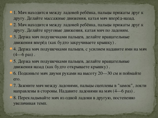 1. Мяч находится между ладоней ребёнка, пальцы прижаты друг к другу. Делайте массажные движения, катая мяч вперёд-назад. 2. Мяч находится между ладоней ребёнка, пальцы прижаты друг к другу. Делайте круговые движения, катая мяч по ладоням. 3. Держа мяч подушечками пальцев, делайте вращательные движения вперёд (как будто закручиваете крышку) . 4. Держа мяч подушечками пальцев, с усилием надавите ими на мяч (4—6 раз) . 5. Держа мяч подушечками пальцев, делайте вращательные движения назад (как будто открываете крышку) . 6. Подкиньте мяч двумя руками на высоту 20—30 см и поймайте его. 7. Зажмите мяч между ладонями, пальцы сцеплены в 