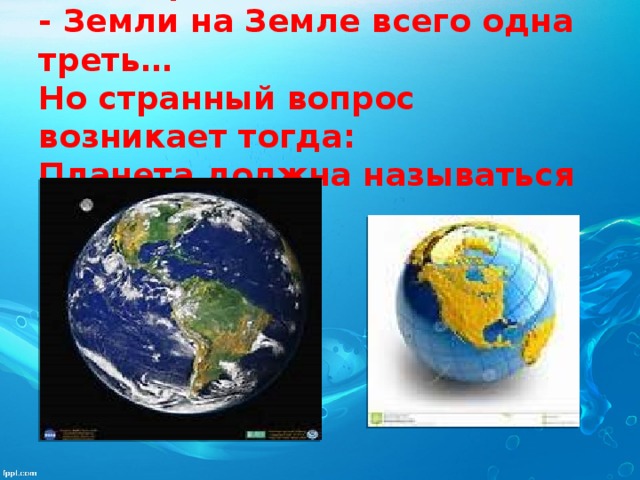Если на карту Земли посмотреть  - Земли на Земле всего одна треть…  Но странный вопрос возникает тогда:  Планета должна называться —  Вода!   